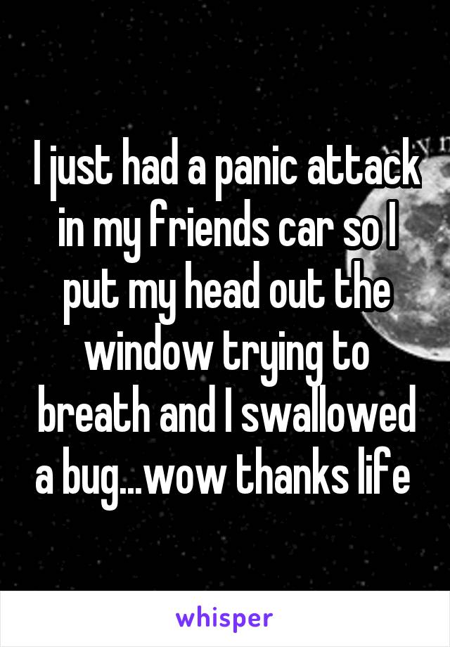 I just had a panic attack in my friends car so I put my head out the window trying to breath and I swallowed a bug...wow thanks life 