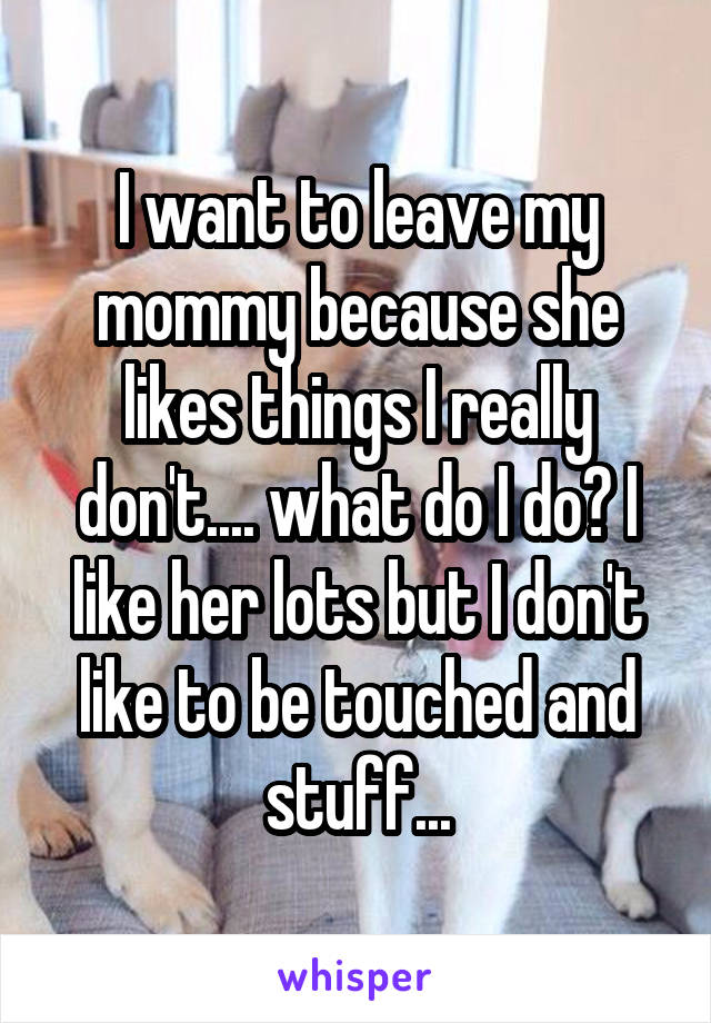 I want to leave my mommy because she likes things I really don't.... what do I do? I like her lots but I don't like to be touched and stuff...