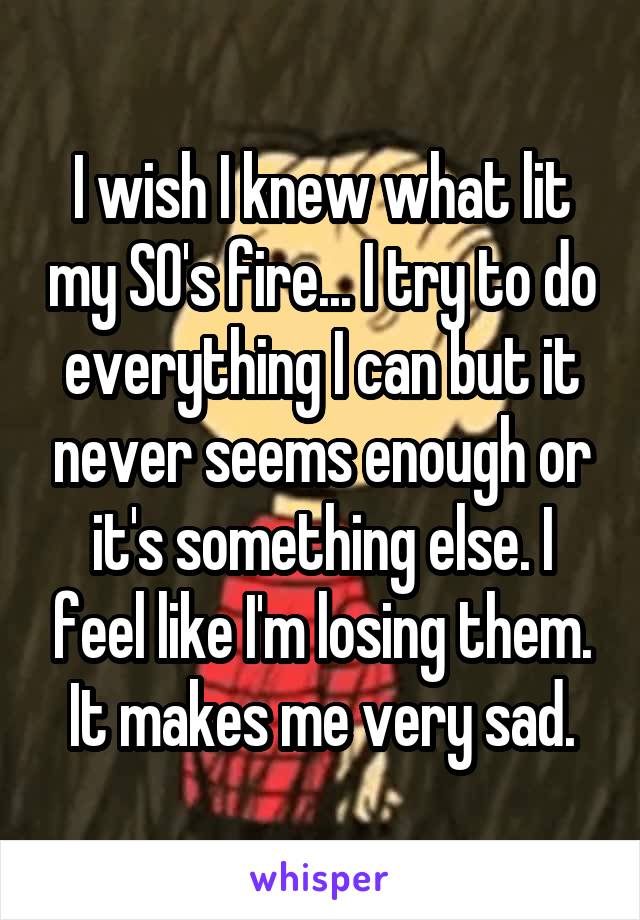 I wish I knew what lit my SO's fire... I try to do everything I can but it never seems enough or it's something else. I feel like I'm losing them. It makes me very sad.