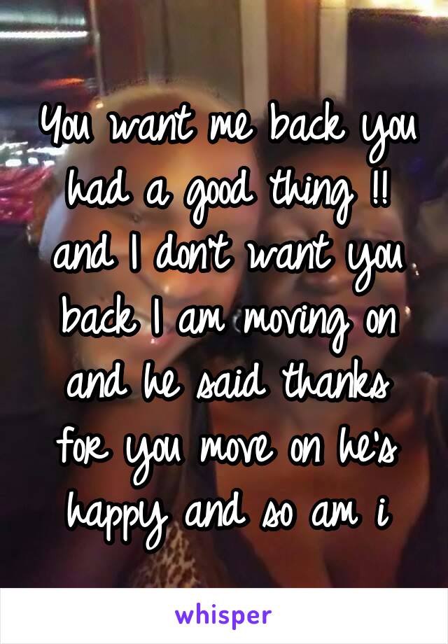 You want me back you had a good thing !! and I don't want you back I am moving on and he said thanks for you move on he's happy and so am i