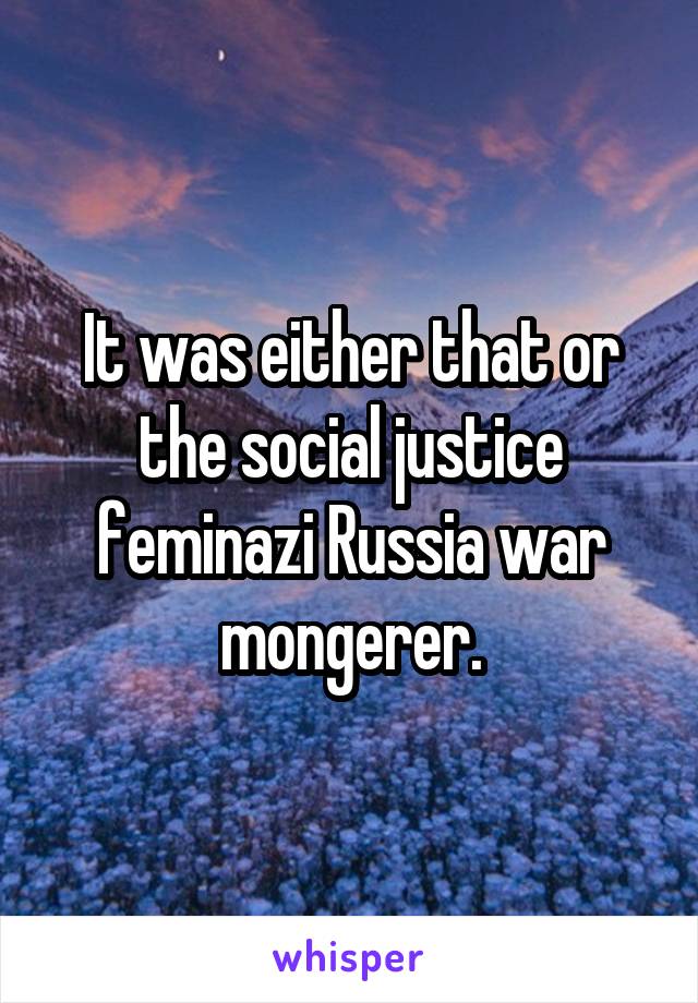 It was either that or the social justice feminazi Russia war mongerer.