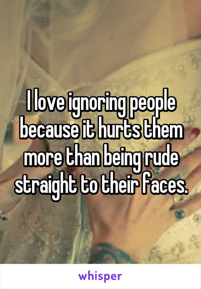 I love ignoring people because it hurts them more than being rude straight to their faces.