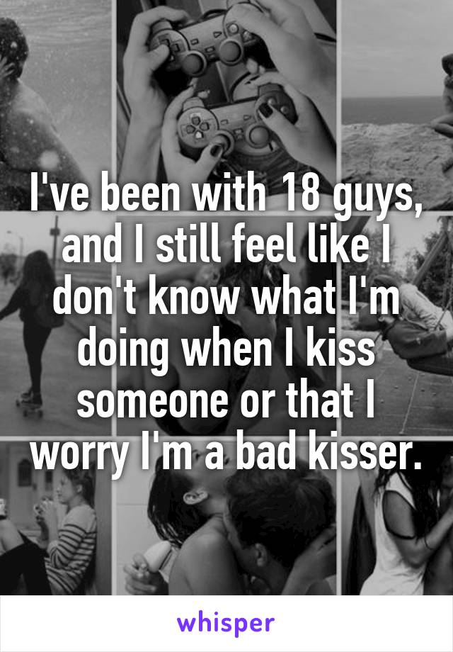 I've been with 18 guys, and I still feel like I don't know what I'm doing when I kiss someone or that I worry I'm a bad kisser.