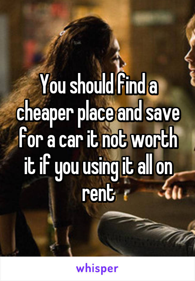 You should find a cheaper place and save for a car it not worth it if you using it all on rent