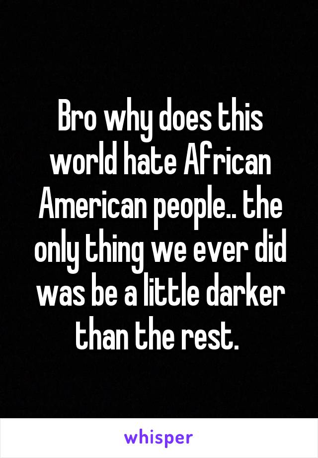 Bro why does this world hate African American people.. the only thing we ever did was be a little darker than the rest. 