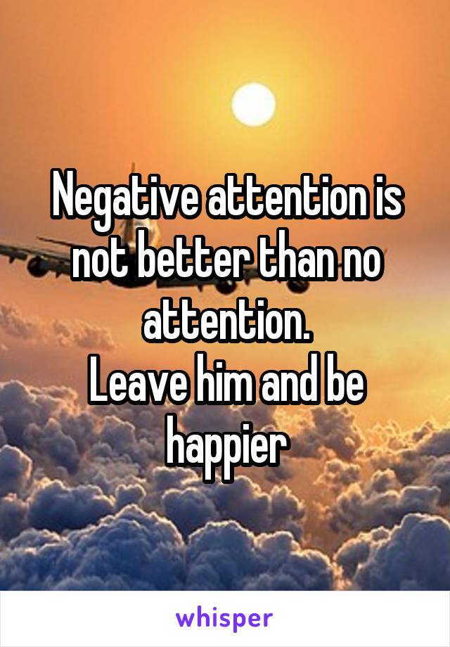 Negative attention is not better than no attention.
Leave him and be happier