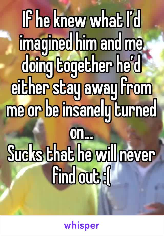 If he knew what I’d imagined him and me doing together he’d either stay away from me or be insanely turned on...
Sucks that he will never find out :(