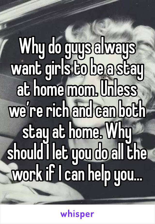 Why do guys always want girls to be a stay at home mom. Unless we’re rich and can both stay at home. Why should I let you do all the work if I can help you... 