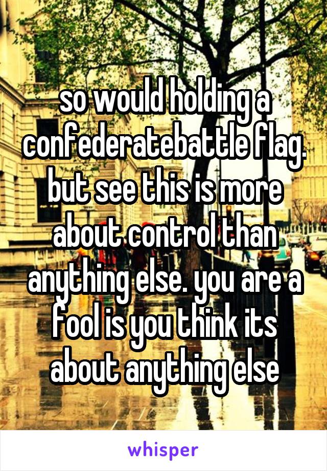 so would holding a confederatebattle flag. but see this is more about control than anything else. you are a fool is you think its about anything else