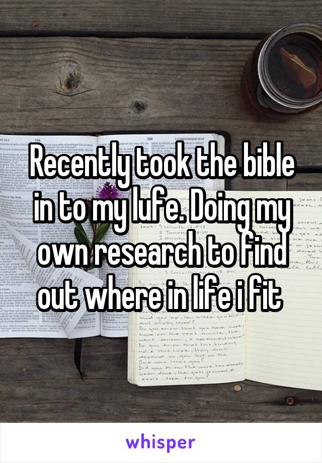 Recently took the bible in to my lufe. Doing my own research to find out where in life i fit 