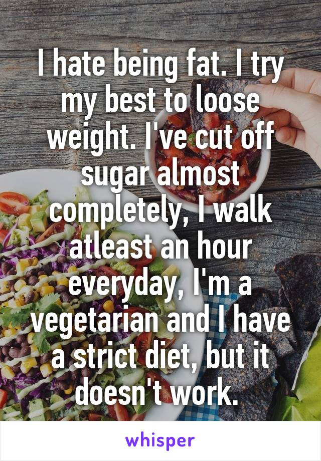 I hate being fat. I try my best to loose weight. I've cut off sugar almost completely, I walk atleast an hour everyday, I'm a vegetarian and I have a strict diet, but it doesn't work. 