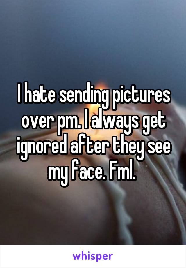 I hate sending pictures over pm. I always get ignored after they see my face. Fml. 