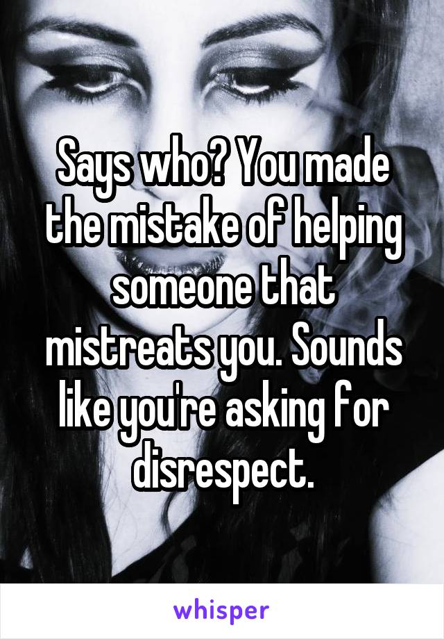 Says who? You made the mistake of helping someone that mistreats you. Sounds like you're asking for disrespect.