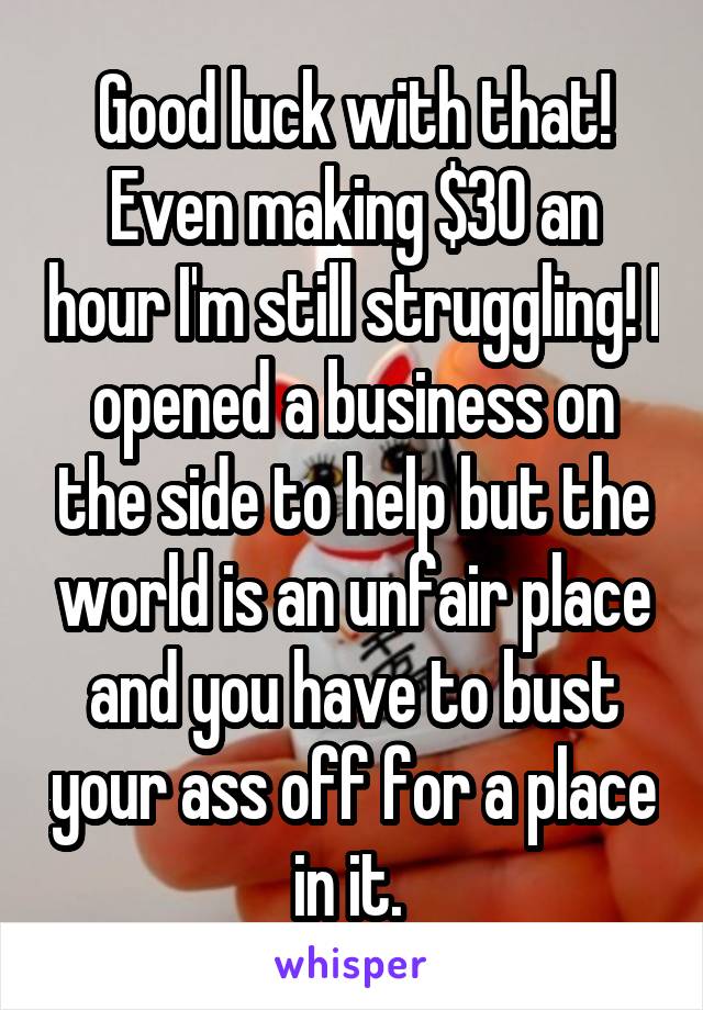 Good luck with that! Even making $30 an hour I'm still struggling! I opened a business on the side to help but the world is an unfair place and you have to bust your ass off for a place in it. 