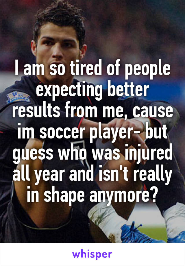 I am so tired of people expecting better results from me, cause im soccer player- but guess who was injured all year and isn't really in shape anymore?