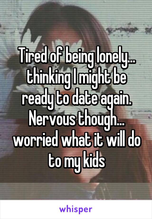 Tired of being lonely... thinking I might be ready to date again. Nervous though... worried what it will do to my kids