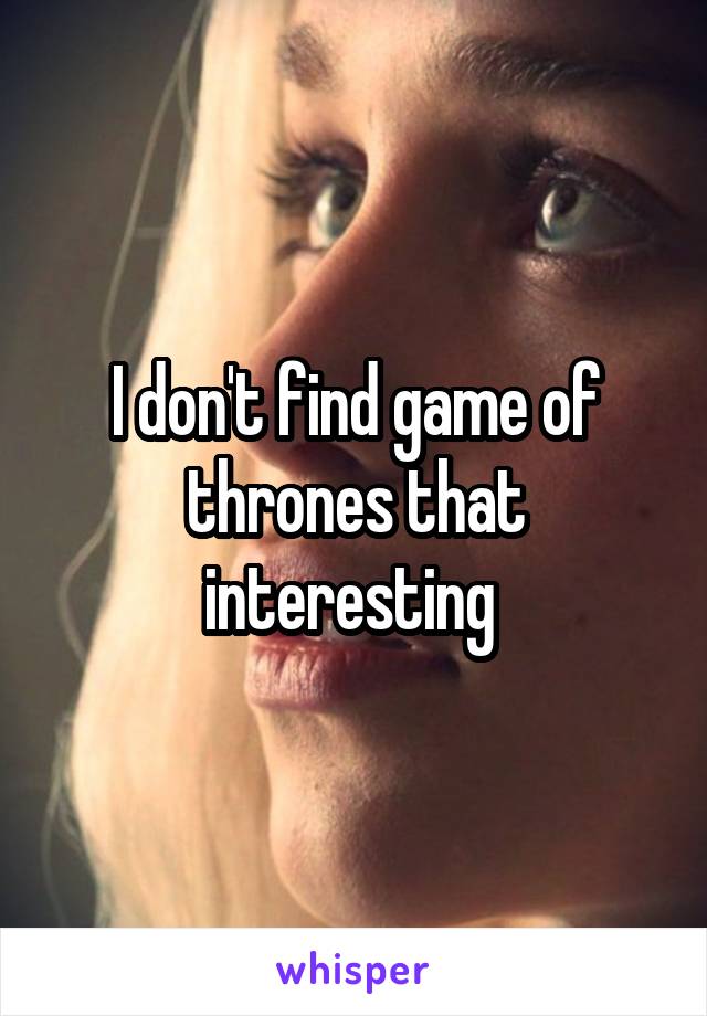 I don't find game of thrones that interesting 