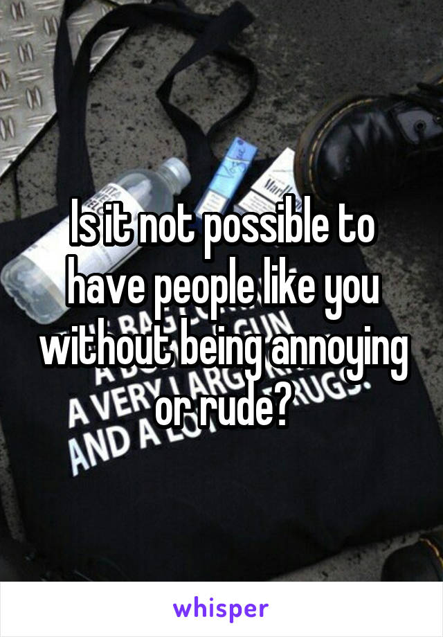 Is it not possible to have people like you without being annoying or rude?