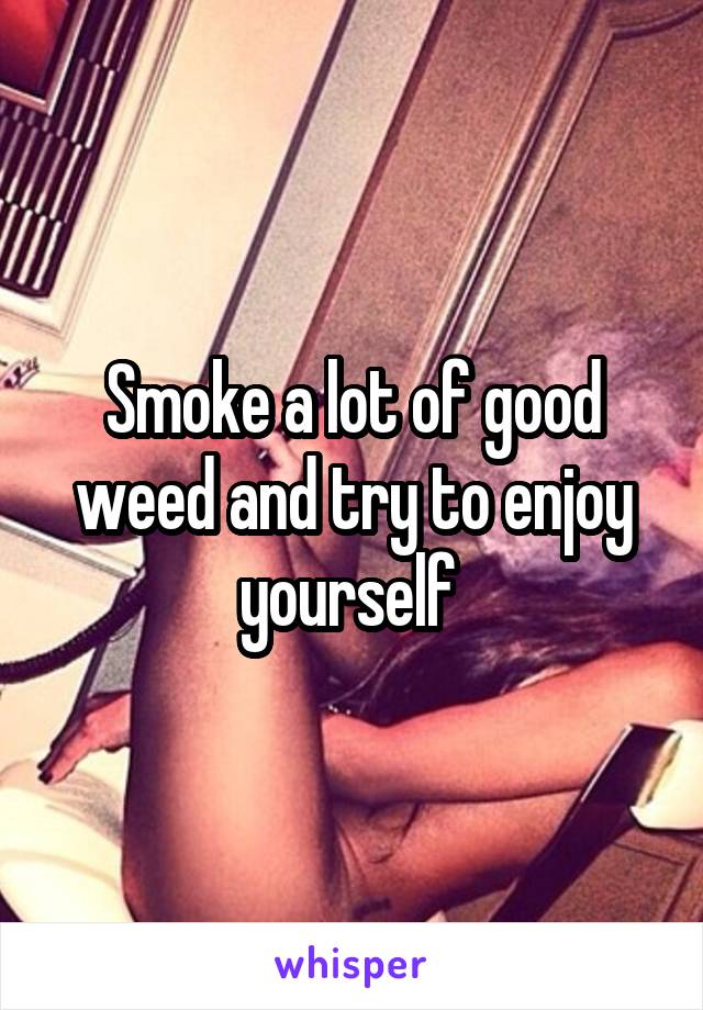 Smoke a lot of good weed and try to enjoy yourself 