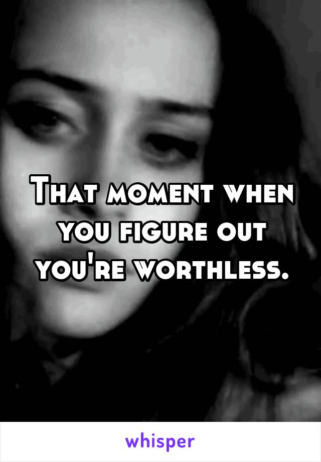 That moment when you figure out you're worthless.