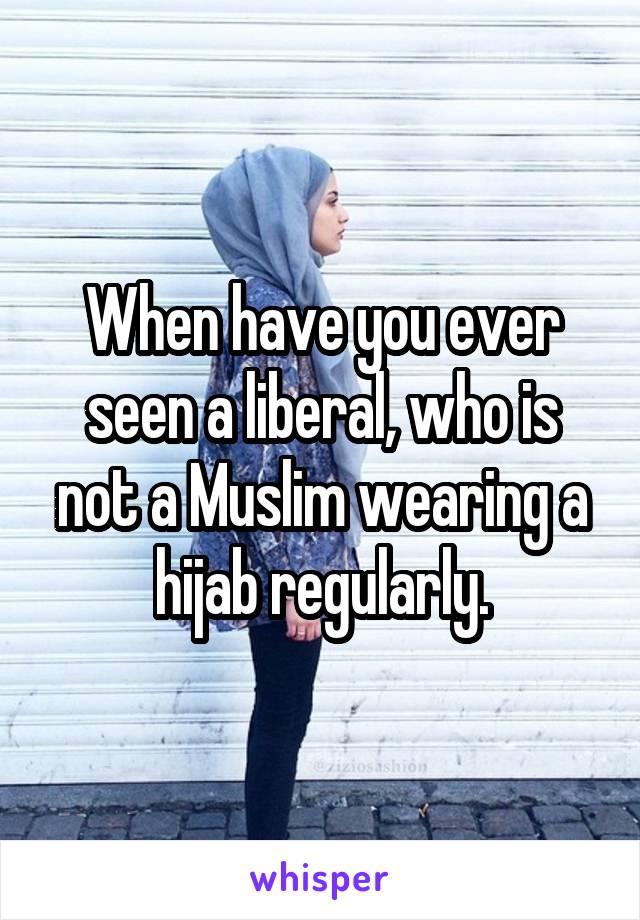 When have you ever seen a liberal, who is not a Muslim wearing a hijab regularly.