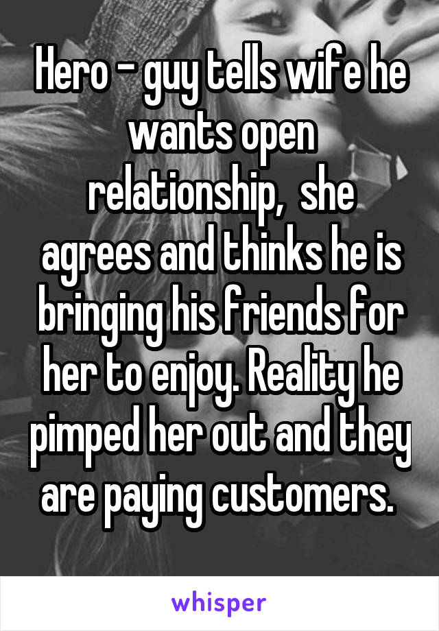 Hero - guy tells wife he wants open relationship,  she agrees and thinks he is bringing his friends for her to enjoy. Reality he pimped her out and they are paying customers. 
