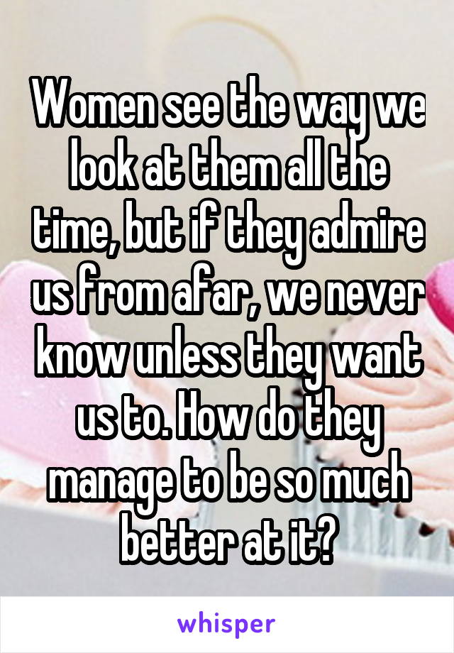 Women see the way we look at them all the time, but if they admire us from afar, we never know unless they want us to. How do they manage to be so much better at it?