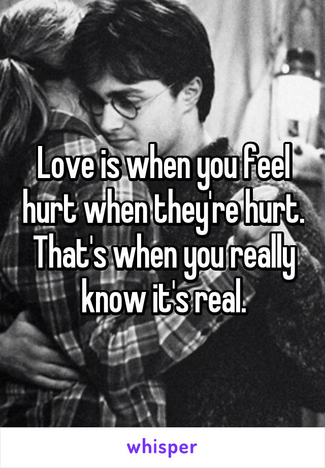 Love is when you feel hurt when they're hurt. That's when you really know it's real.