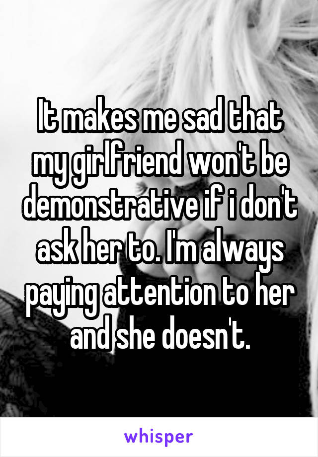 It makes me sad that my girlfriend won't be demonstrative if i don't ask her to. I'm always paying attention to her and she doesn't.