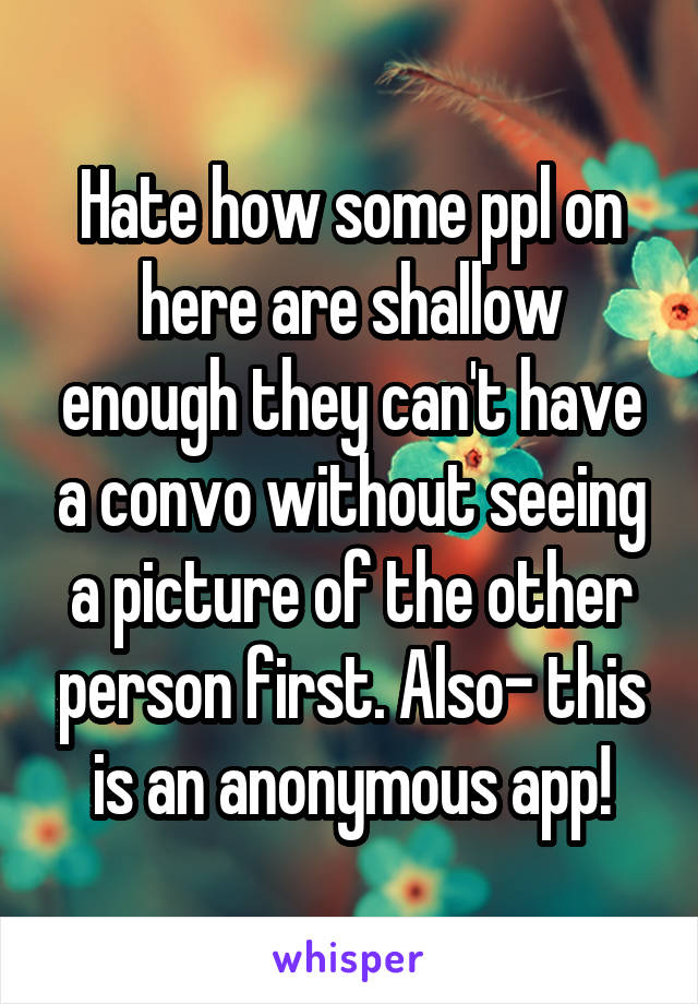 Hate how some ppl on here are shallow enough they can't have a convo without seeing a picture of the other person first. Also- this is an anonymous app!