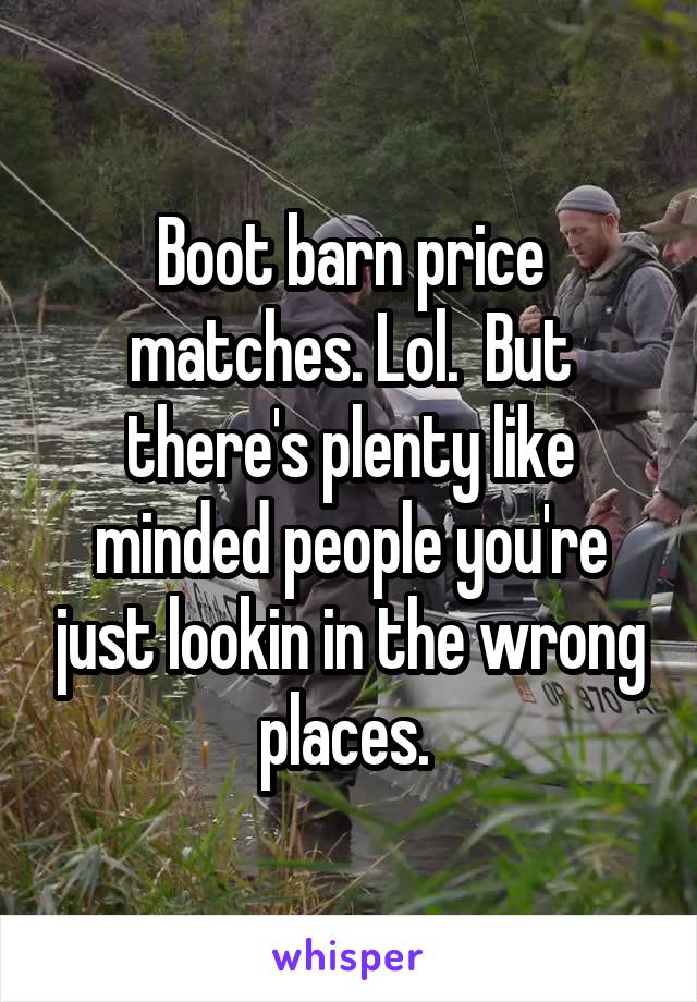 Boot barn price matches. Lol.  But there's plenty like minded people you're just lookin in the wrong places. 