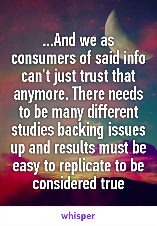 ...And we as consumers of said info can't just trust that anymore. There needs to be many different studies backing issues up and results must be easy to replicate to be considered true