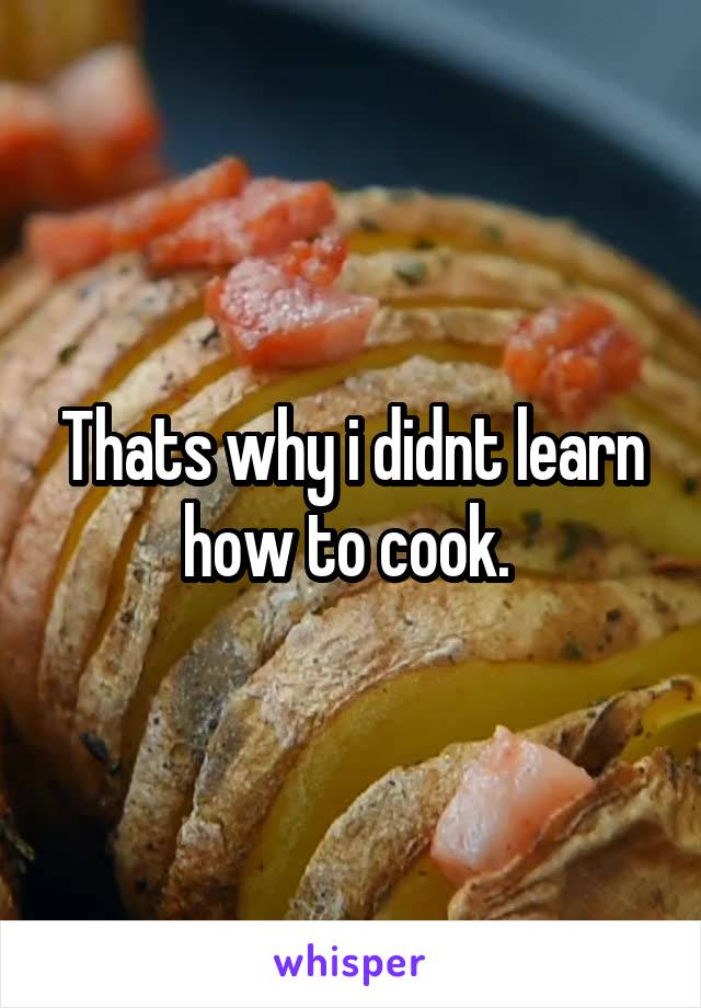 Thats why i didnt learn how to cook. 