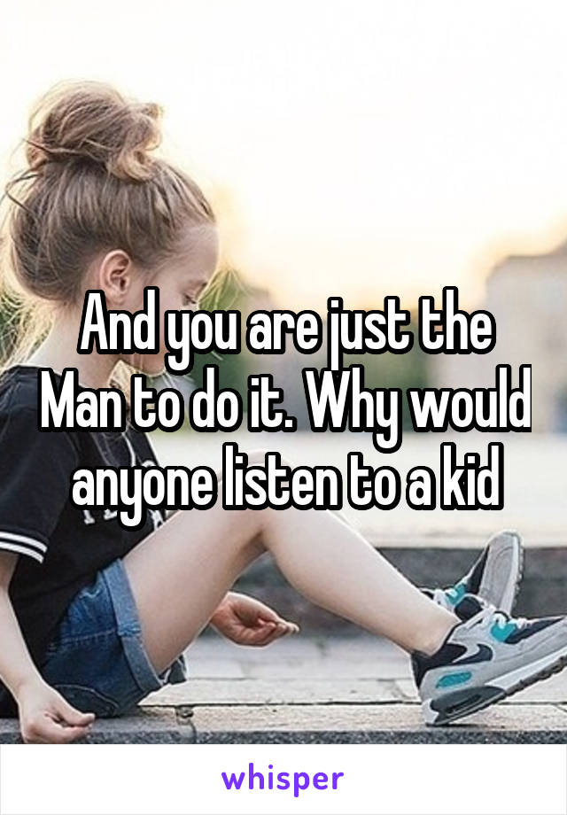 And you are just the Man to do it. Why would anyone listen to a kid