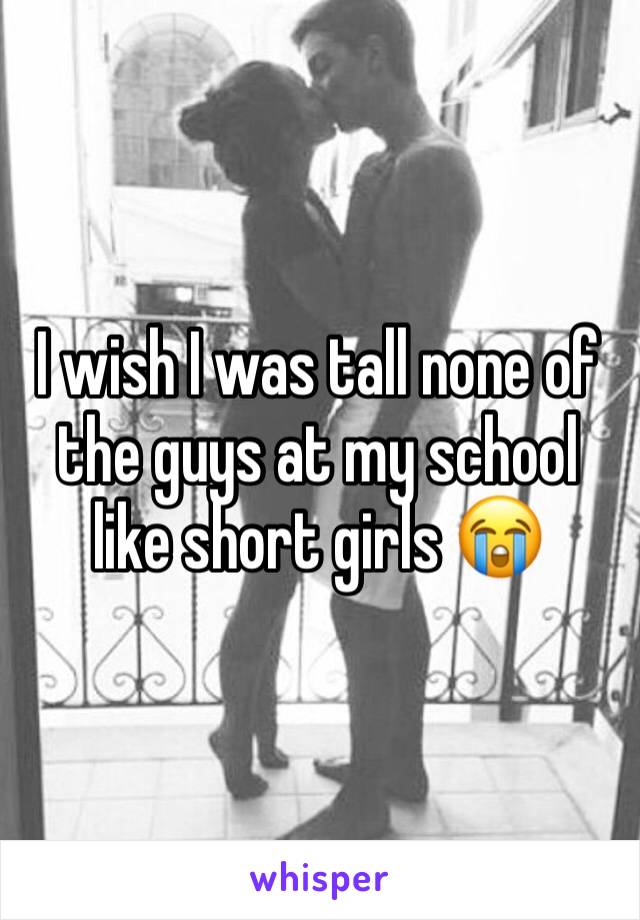 I wish I was tall none of the guys at my school like short girls 😭