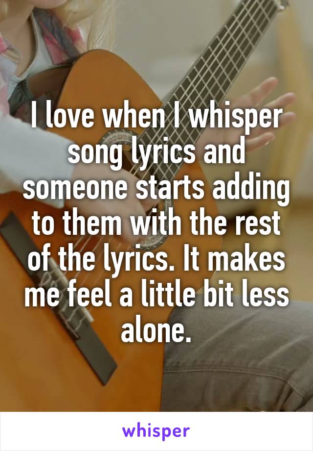 I love when I whisper song lyrics and someone starts adding to them with the rest of the lyrics. It makes me feel a little bit less alone.