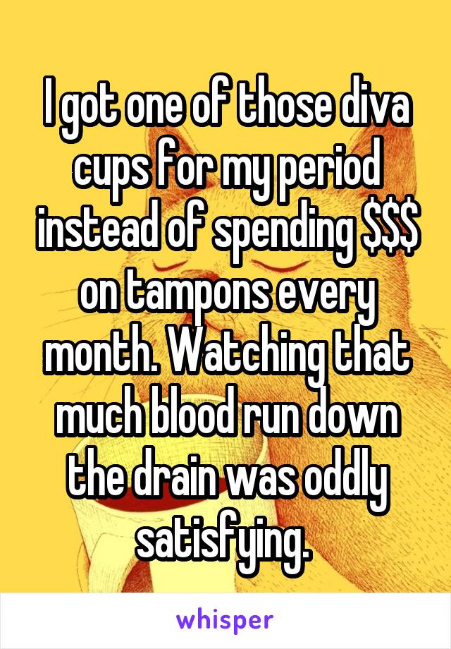 I got one of those diva cups for my period instead of spending $$$ on tampons every month. Watching that much blood run down the drain was oddly satisfying. 