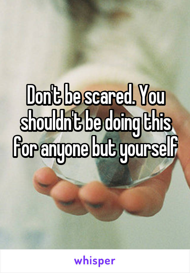 Don't be scared. You shouldn't be doing this for anyone but yourself 