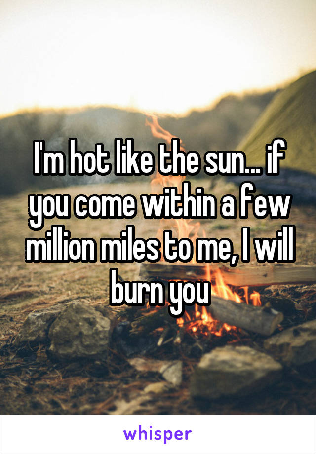 I'm hot like the sun... if you come within a few million miles to me, I will burn you