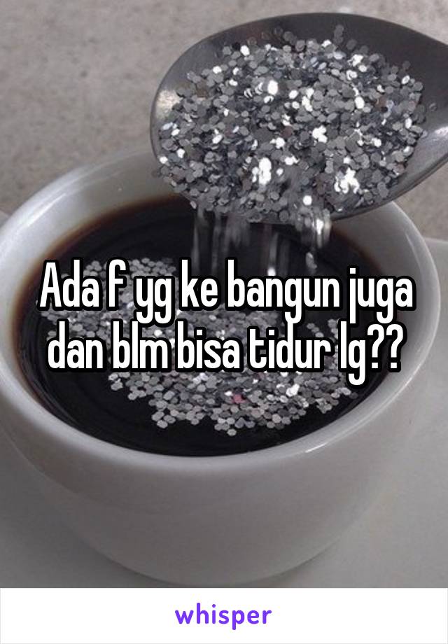 Ada f yg ke bangun juga dan blm bisa tidur lg??