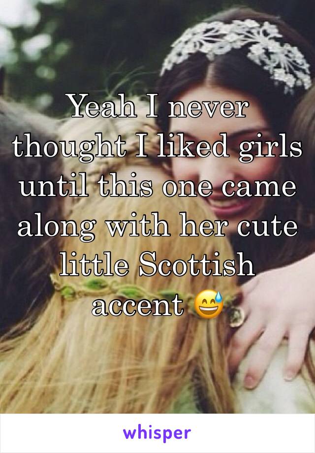 Yeah I never thought I liked girls until this one came along with her cute little Scottish accent 😅