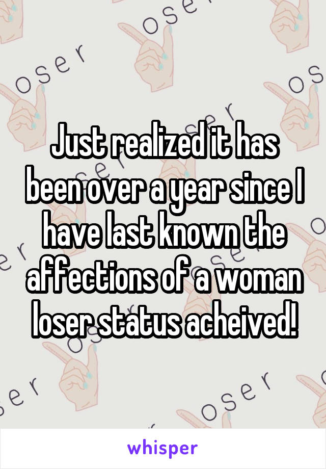 Just realized it has been over a year since I have last known the affections of a woman loser status acheived!