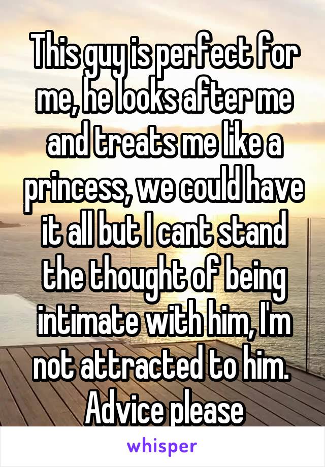 This guy is perfect for me, he looks after me and treats me like a princess, we could have it all but I cant stand the thought of being intimate with him, I'm not attracted to him. 
Advice please