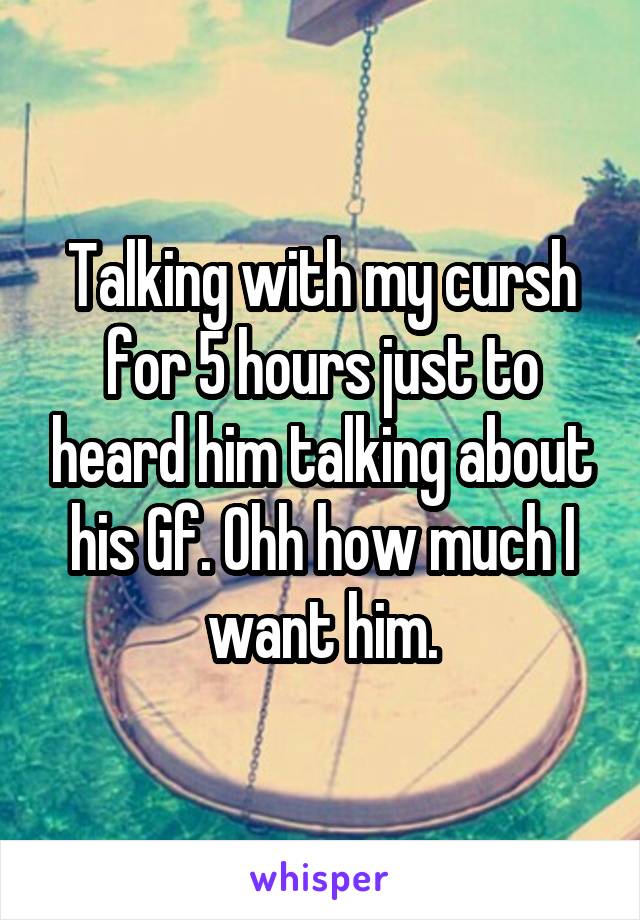 Talking with my cursh for 5 hours just to heard him talking about his Gf. Ohh how much I want him.