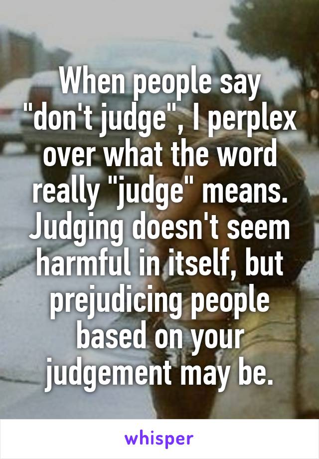 When people say "don't judge", I perplex over what the word really "judge" means.
Judging doesn't seem harmful in itself, but prejudicing people based on your judgement may be.