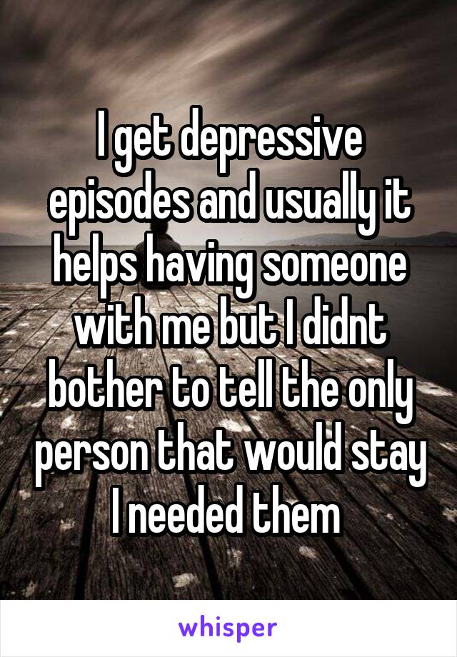 I get depressive episodes and usually it helps having someone with me but I didnt bother to tell the only person that would stay I needed them 