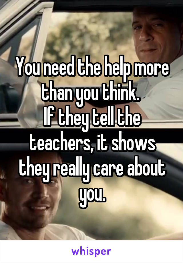 You need the help more than you think. 
If they tell the teachers, it shows they really care about you.