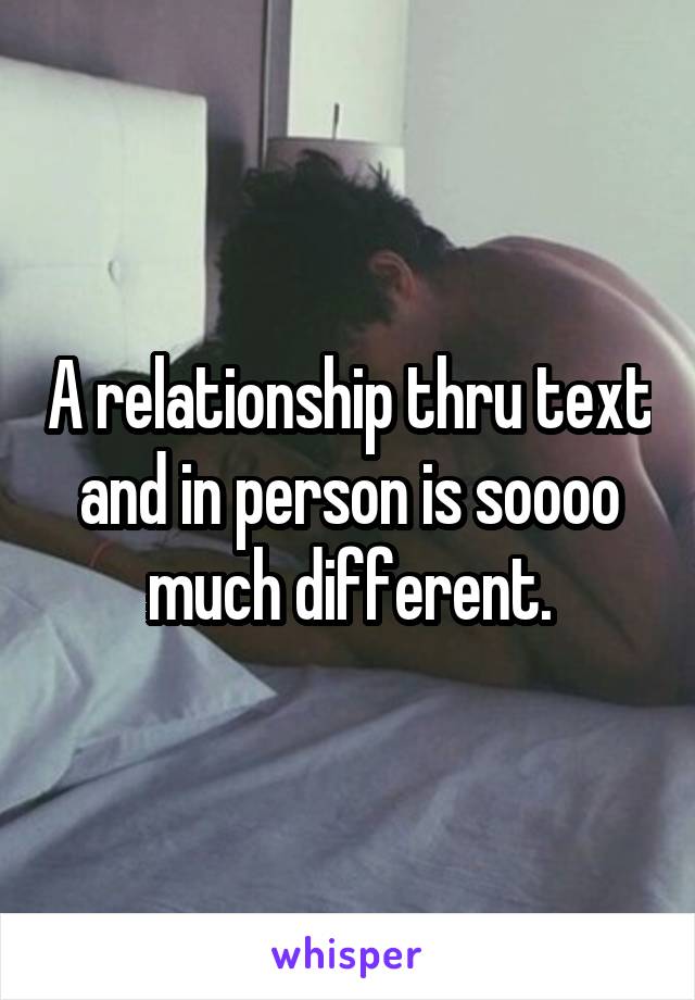 A relationship thru text and in person is soooo much different.