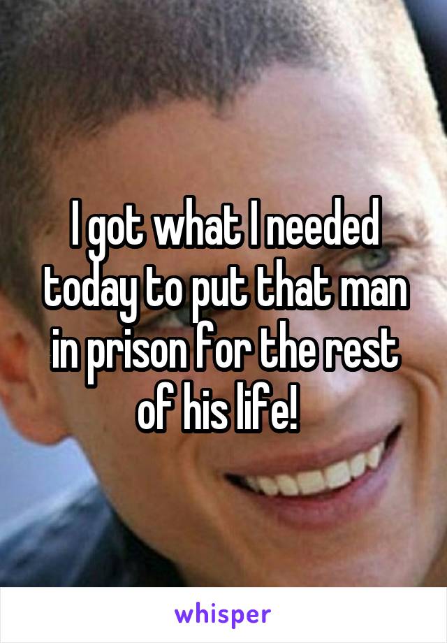 I got what I needed today to put that man in prison for the rest of his life!  