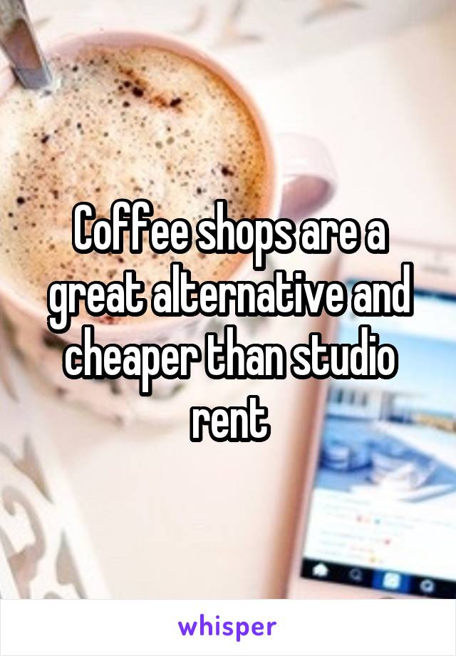 Coffee shops are a great alternative and cheaper than studio rent